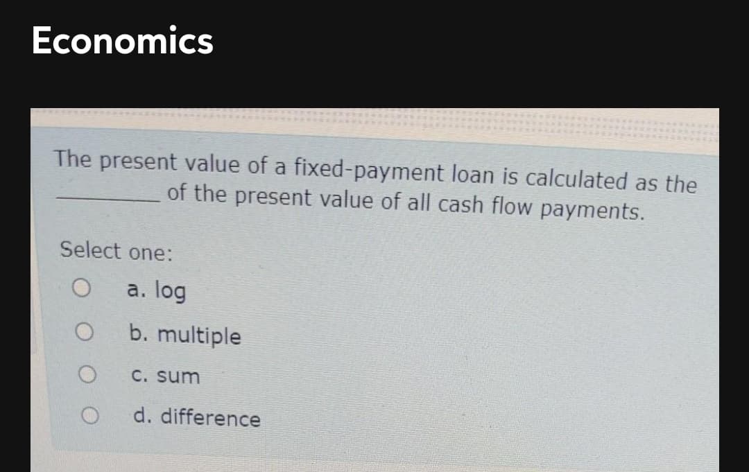 Economics
The present value of a fixed-payment loan is calculated as the
of the present value of all cash flow payments.
Select one:
a. log
b. multiple
C. Sum
d. difference
