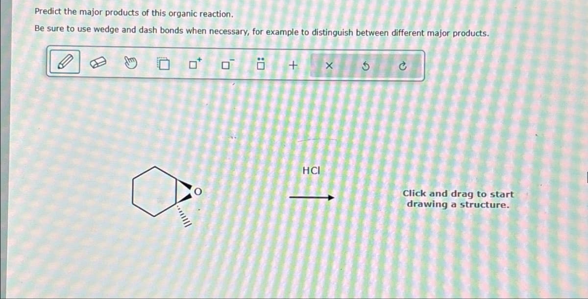 Predict the major products of this organic reaction.
Be sure to use wedge and dash bonds when necessary, for example to distinguish between different major products.
الس.
:
+
X
G
HCI
Click and drag to start
drawing a structure.