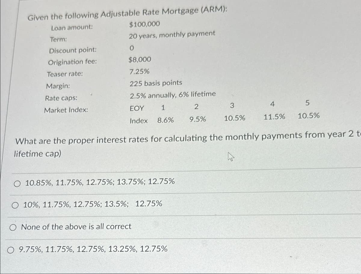 Given the following Adjustable Rate Mortgage (ARM):
Loan amount:
Term:
$100,000
20 years, monthly payment
Discount point:
0
Origination fee:
$8,000
Teaser rate:
7.25%
Margin:
225 basis points
Rate caps:
2.5% annually, 6% lifetime
Market Index:
1
EOY
Index 8.6% 9.5%
2
3
4
5
10.5%
11.5%
10.5%
What are the proper interest rates for calculating the monthly payments from year 2 t
lifetime cap)
10.85%, 11.75%, 12.75%; 13.75%; 12.75%
10%, 11.75%, 12.75%; 13.5%; 12.75%
O None of the above is all correct
O 9.75%, 11.75%, 12.75%, 13.25%, 12.75%