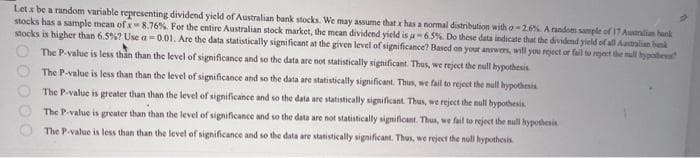 Lets be a random variable representing dividend yield of Australian bank stocks. We may assume that x has a normal distribution with o-2.6%. A random sample of 17 Auxaralian bank
stocks has a sample mean of x 8.76%. For the entire Australian stock market, the mean dividend yield is -6.5%. Do these data indicate that the dividend yield of all Australian benk
stocks is higher than 6.5%? Use a-0.01. Are the data statistically significant at the given level of significance? Based on your answers, will you reject or fail to reject the null hypoter
The P-value is less than than the level of significance and so the data are not statistically significant. Thus, we reject the null hypothesis
The P-value is less than than the level of significance and so the data are statistically significant. Thus, we fail to reject the null hypothesis
The P-value is greater than than the level of significance and so the data are statistically significant. Thus, we reject the null bypothesis
The P-value is greater than than the level of significance and so the data are not statistically significant. Thus, we fail to reject the null hypothesis
The P-value is less than than the level of significance and so the data are statistically significant. Thus, we reject the null hypothesis
