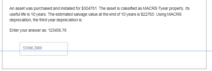 An asset was purchased and installed for $304781. The asset is classified as MACRS 7year property. Its
useful life is 10 years. The estimated salvage value at the end of 10 years is $22765. Using MACRS
depreciation, the third year depreciation is:
Enter your answer as: 123456.78
53306.2000