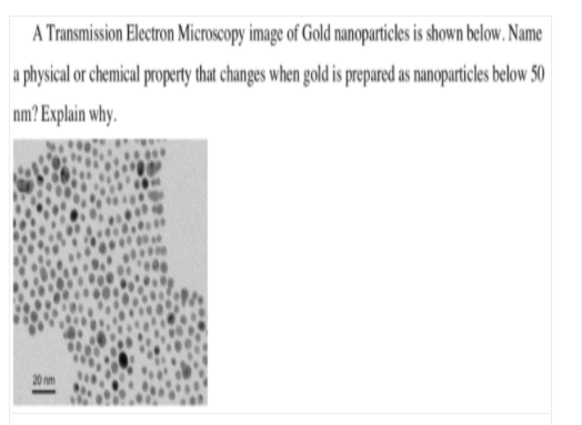 A Transmission Electron Microscopy image of Gold nanoparticles is shown below. Name
a physical or chemical property that changes when gold is prepared as nanoparticles below 50
nm? Explain why.
20 nm

