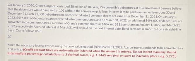 On January 1, 2020, Crane Corporation issued $8 million of 10-year, 7% convertible debentures at 106. Investment bankers believe
that the debenture would have sold at 103 without the conversion privilege. Interest is to be paid semi-annually on June 30 and
December 31. Each $1.000 debenture can be converted into 5 common shares of Crane after December 31, 2021. On January 1,
2022, $496,000 of debentures are converted into common shares, and on March 31, 2022, an additional $496,000 of debentures are
converted into common shares. Fair value of Crane's common shares is $106 and $111 per share on January 1, 2022, and March 31,
2022, respectively. Accrued interest at March 31 will be paid on the next interest date. Bond premium is amortized on a straight-line
basis. Crane follows ASPE.
(a)
Make the necessary journal entries using the book value method. (Hint: March 31, 2022: Accrue interest on bonds to be converted as a
first entry.) (Credit account titles are automatically indented when the amount is entered. Do not indent manually. Round
intermediate percentage calculations to 3 decimal places, e.g. 1.246% and final answers to 0 decimal places, e.g. 5,275.)
