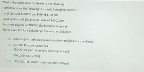 What is the stock basis for Harold in the following:
Harold transfers the following to a newly formed corporation:
Land (basis of $50,000 and FMV of $100,000)
Building (basis of $50,000 and FMV of $400,000)
Accounts payable of $10,000 (for business supplies)
Notes Payable 1 for building improvements of $185,000
Oa Zero (original basis plus gain recognized less liabilities transferred)
Ob s05,000 the gain recognized
Oc $5,000 (the gain recognized less original basin)
Od $100,000 ($50 - 150)
O. 1S05,000) (8100,000 basis less 8195,000 gain)
