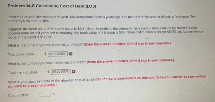 Problem 14-8 Calculating Cost of Debt (LO3)
Pearce's Cricket Farm issued a 15-year, 10% semiannual bond 4 years ago. The bond currently sells for 91% of its face value. The
company's tax rate is 38%.
Suppose the book value of the debt issue is $60 million, In addition, the company has a second debt issue on the market, a zero
coupon bond with 11 years left to maturity, the book value of this issue is $35 milion and the bonds sell for 51%of par. Assume the par
value of the bond is $1.000.
What is the company's total book value of debt? (Enter the answer In dollars. Omit $ sign in your response.)
Total book value
$ 95000000
What is the company's total market value of debt? (Enter the enswer In dollers. Omit S sign In your response.)
Total market value
$ 85200000
What is your best estimate of the after-tax cost of debt? (Do not round Intermedilate calculetions. Enter your answer es a percentege
rounded to 2 decimal places.)
Cost of debt

