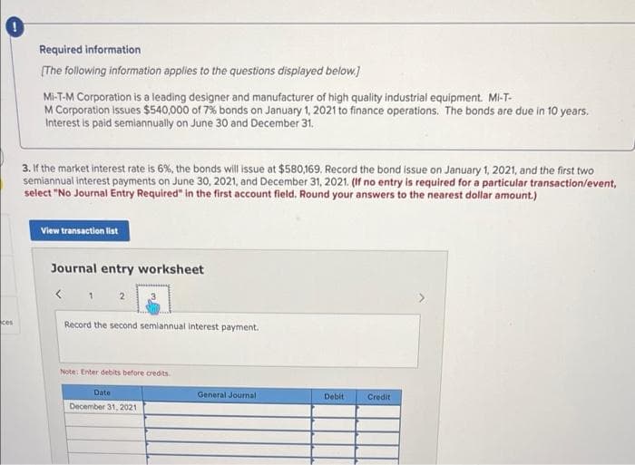 Required information
(The following information applies to the questions displayed below.)
Mi-T-M Corporation is a leading designer and manufacturer of high quality industrial equipment. Mi-T-
M Corporation Issues $540,000 of 7% bonds on January 1, 2021 to finance operations. The bonds are due in 10 years.
Interest is paid semiannually on June 30 and December 31.
3. If the market interest rate is 6%, the bonds will issue at $580,169. Record the bond issue on January 1, 2021, and the first two
semiannual interest payments on June 30, 2021, and December 31, 2021. (If no entry is required for a particular transaction/event,
select "No Journal Entry Required" in the first account fleld. Round your answers to the nearest dollar amount.)
View transaction list
Journal entry worksheet
ces
Record the second semiannual Interest payment.
Note: Enter debits before credits.
Date
General Journal
Debit
Credit
December 31, 2021
