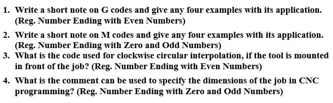 1. Write a short note on G codes and give any four examples with its application.
(Reg. Number Ending with Even Numbers)
2. Write a short note on M codes and give any four examples with its application.
(Reg. Number Ending with Zero and Odd Numbers)
3. What is the code used for clockwise circular interpolation, if the tool is mounted
in front of the job? (Reg. Number Ending with Even Numbers)
4. What is the comment can be used to specify the dimensions of the job in CNC
programming? (Reg. Number Ending with Zero and Odd Numbers)
