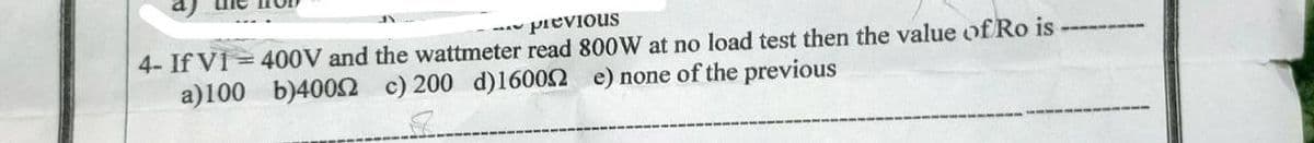 previous
4- If V1 = 400V and the wattmeter read 800W at no load test then the value of Ro is
a)100
b)40052 c) 200 d)16002 e) none of the previous
8