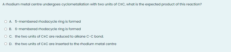 A rhodium metal centre undergoes cyclometallation with two units of C=C, what is the expected product of this reaction?
O A. 5-membered rhodacycle ring is formed
O B. 6-membered rhodacycle ring is formed
O C. the two units of C=C are reduced to alkane C-C bond.
O D. the two units of C=C are inserted to the rhodium metal centre
