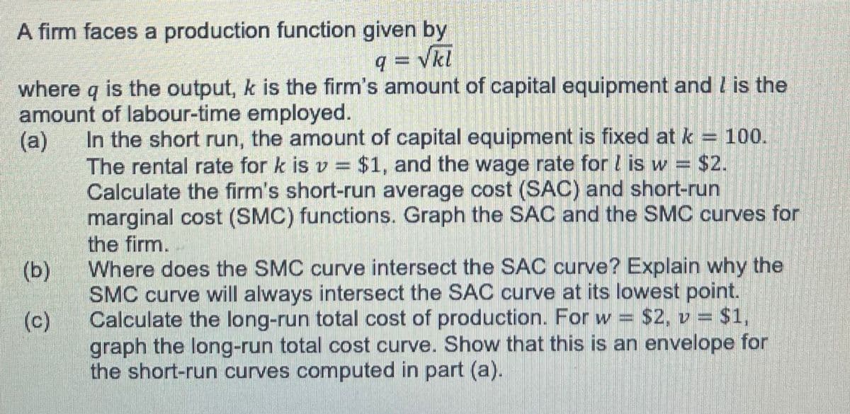 A firm faces a production function given by
q = √kl
where q is the output, k is the firm's amount of capital equipment and I is the
amount of labour-time employed.
(a)
In the short run, the amount of capital equipment is fixed at k = 100.
The rental rate for k is v= $1, and the wage rate for is w = $2.
Calculate the firm's short-run average cost (SAC) and short-run
marginal cost (SMC) functions. Graph the SAC and the SMC curves for
the firm.
(b)
(c)
Where does the SMC curve intersect the SAC curve? Explain why the
SMC curve will always intersect the SAC curve at its lowest point.
Calculate the long-run total cost of production. For w $2, v = $1,
graph the long-run total cost curve. Show that this is an envelope for
the short-run curves computed in part (a).