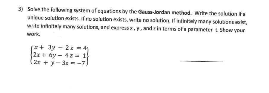 3) Solve the following system of equations by the Gauss-Jordan method. Write the solution if a
unique solution exists. If no solution exists, write no solution. If infinitely many solutions exist,
write infinitely many solutions, and express x, y, and z in terms of a parameter t. Show your
work.
(x + 3y - 2z = 4)
2x + 6y
4z = 1
2x + y
3z = -7)