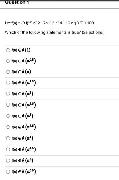Question 1
Let f(n) = (0.1)^5 n^2 - 7n + 2 n^4 + 16 n^(3.5) + 100.
Which of the following statements is true? (Select one.)
f(n) € 0 (1)
○ f(n) € 0 (10.5)
f(n) € 0 (n)
Of(n) € 0 (n.¹.5)
f(n) € 0 (1²)
O f(n) € 0 (n.².5)
f(n) € 0 (n³)
Of(n) € 0 (³.5)
○ f(n) € 0 (nª)
Of(n) €0 (¹5)
○ f(n) € 0
(n)
f(n) € 8 (15.5)