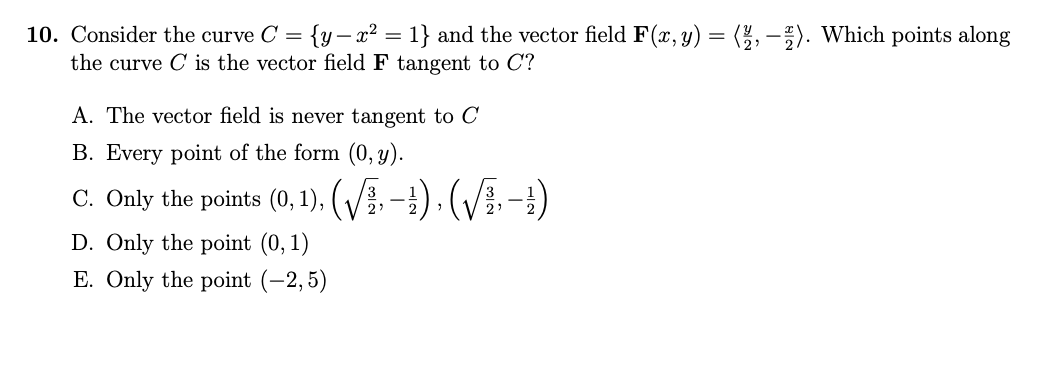 10. Consider the curve C = {y- x² = 1} and the vector field F (x, y) = (2,-2). Which points along
the curve C is the vector field F tangent to C?
A. The vector field is never tangent to C
B. Every point of the form (0, y).
C. Only the points (0, 1), (√/−1), (√B-1)
D. Only the point (0, 1)
E. Only the point (-2,5)