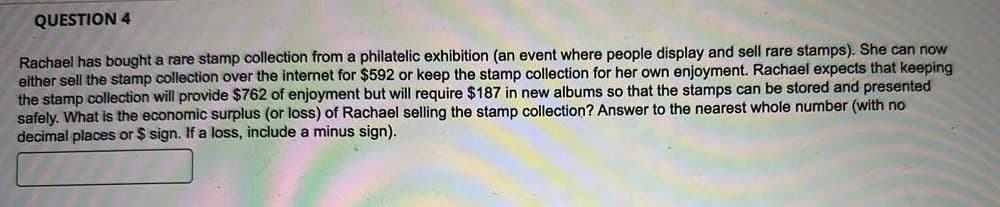 QUESTION 4
Rachael has bought a rare stamp collection from a philatelic exhibition (an event where people display and sell rare stamps). She can now
either sell the stamp collection over the internet for $592 or keep the stamp collection for her own enjoyment. Rachael expects that keeping
the stamp collection will provide $762 of enjoyment but will require $187 in new albums so that the stamps can be stored and presented
safely. What is the economic surplus (or loss) of Rachael selling the stamp collection? Answer to the nearest whole number (with no
decimal places or $ sign. If a loss, include a minus sign).