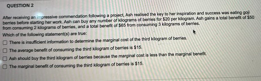 QUESTION 2
After receiving an impressive commendation following a project, Ash realised the key to her inspiration and success was eating goji
berries before starting her work. Ash can buy any number of kilograms of berries for $20 per kilogram. Ash gains a total benefit of $50
from consuming 2 kilograms of berries, and a total benefit of $65 from consuming 3 kilograms of berries.
Which of the following statement(s) are true:
There is insufficient information to determine the marginal cost of the third kilogram of berries.
The average benefit of consuming the third kilogram of berries is $15.
Ash should buy the third kilogram of berries because the marginal cost is less than the marginal benefit.
The marginal benefit of consuming the third kilogram of berries is $15.