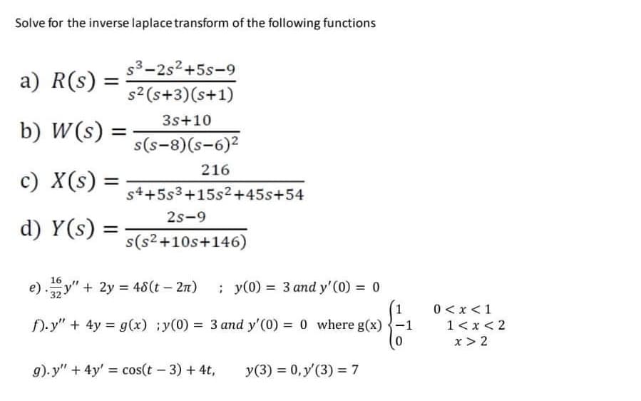 Solve for the inverse la place transform of the following functions
a) R (s) =
b) W (s)
c) X(s) =
d) y(s)
s3-2s²+5s-9
s² (s+3)(s+1)
3s+10
s(s-8)(s-6)²
216
s4+5s3+15s²+45s+54
2S-9
s(s²+10s+146)
16
e)"+ 2y = 48(t – 2π)
; y(0) = 3 and y'(0) = 0
f).y" + 4y = g(x) y(0) = 3 and y'(0) = 0 where g(x)
g).y" + 4y' = cos(t - 3) + 4t,
y(3) = 0, y'(3) = 7
0 < x < 1
1 < x < 2
x > 2