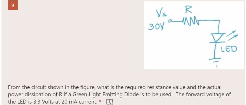 9
Vs
R
зоу амь
LED
From the circuit shown in the figure, what is the required resistance value and the actual
power dissipation of R if a Green Light Emitting Diode is to be used. The forward voltage of
the LED is 3.3 Volts at 20 mA current. *