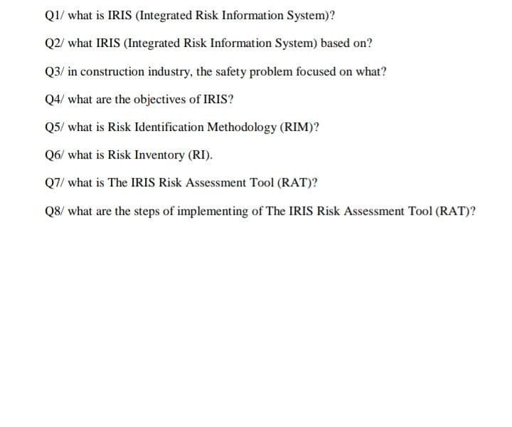 Q1/ what is IRIS (Integrated Risk Information System)?
Q2/ what IRIS (Integrated Risk Information System) based on?
Q3/ in construction industry, the safety problem focused on what?
Q4/ what are the objectives of IRIS?
Q5/ what is Risk Identification Methodology (RIM)?
Q6/ what is Risk Inventory (RI).
Q7/ what is The IRIS Risk Assessment Tool (RAT)?
Q8/ what are the steps of implementing of The IRIS Risk Assessment Tool (RAT)?
