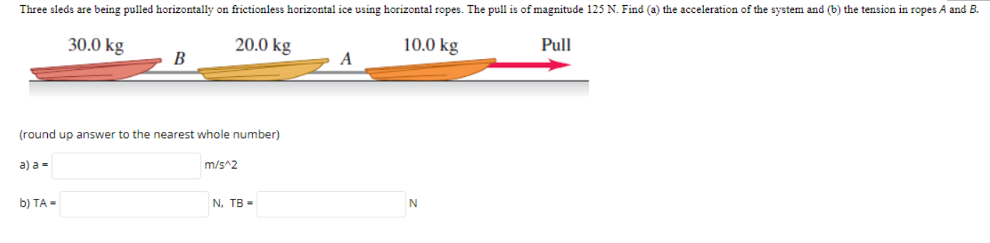 Three sleds are being pulled horizontally on frictionless horizontal ice using horizontal ropes. The pull is of magnitude 125 N. Find (a) the acceleration of the system and (b) the tension in ropes A and B.
30.0 kg
20.0 kg
10.0 kg
Pull
В
A
(round up answer to the nearest whole number)
a) a =
m/s^2
b) TA =
N, TB =
