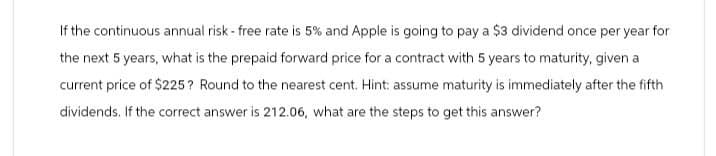 If the continuous annual risk - free rate is 5% and Apple is going to pay a $3 dividend once per year for
the next 5 years, what is the prepaid forward price for a contract with 5 years to maturity, given a
current price of $225? Round to the nearest cent. Hint: assume maturity is immediately after the fifth
dividends. If the correct answer is 212.06, what are the steps to get this answer?