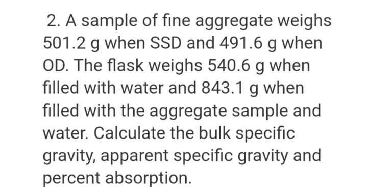 2. A sample of fine aggregate weighs
501.2 g when SSD and 491.6 g when
OD. The flask weighs 540.6 g when
filled with water and 843.1 g when
filled with the aggregate sample and
water. Calculate the bulk specific
gravity, apparent specific gravity and
percent absorption.
