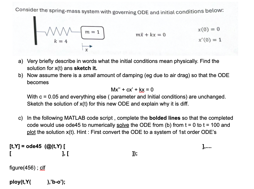 Consider the spring-mass system with governing ODE and initial conditions below:
www
m = 1
k = 4
x
mx+kx=0
x(0) = 0
x'(0) = 1
a) Very briefly describe in words what the initial conditions mean physically. Find the
solution for x(t) ans sketch it.
b) Now assume there is a small amount of damping (eg due to air drag) so that the ODE
becomes
Mx" + cx' + kx = 0
With c = 0.05 and everything else ( parameter and Initial conditions) are unchanged.
Sketch the solution of x(t) for this new ODE and explain why it is diff.
c) In the following MATLAB code script, complete the bolded lines so that the completed
code would use ode45 to numerically solve the ODE from (b) from t = 0 to t = 100 and
plot the solution x(t). Hint: First convert the ODE to a system of 1st order ODE's
[t,Y]=ode45 (@(t,Y) [
],....
[
figure(456); clf
ploy(t,Y(
], [
),'b-o');
]);