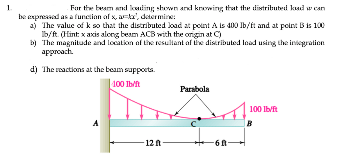 1.
For the beam and loading shown and knowing that the distributed load w can
be expressed as a function of x, w=kx², determine:
a) The value of k so that the distributed load at point A is 400 lb/ft and at point B is 100
lb/ft. (Hint: x axis along beam ACB with the origin at C)
b) The magnitude and location of the resultant of the distributed load using the integration
approach.
d) The reactions at the beam supports.
400 lb/ft
A
Parabola
in A4
B
12 ft
-6 ft-
100 lb/ft