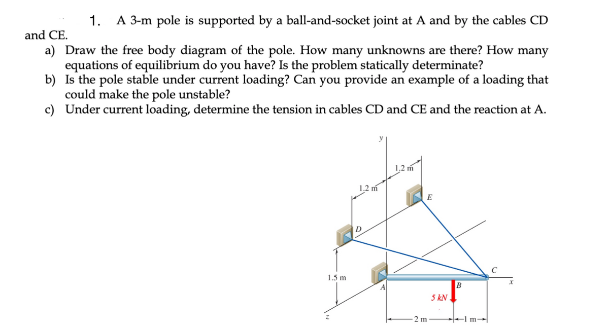 1. A 3-m pole is supported by a ball-and-socket joint A and by the cables CD
and CE.
a) Draw the free body diagram of the pole. How many unknowns are there? How many
equations of equilibrium do you have? Is the problem statically determinate?
b)
Is the pole stable under current loading? Can you provide an example of a loading that
could make the pole unstable?
c) Under current loading, determine the tension in cables CD and CE and the reaction at A.
1.5 m
z
1.2 m
1.2 m
2 m
5 kN
B
1m-