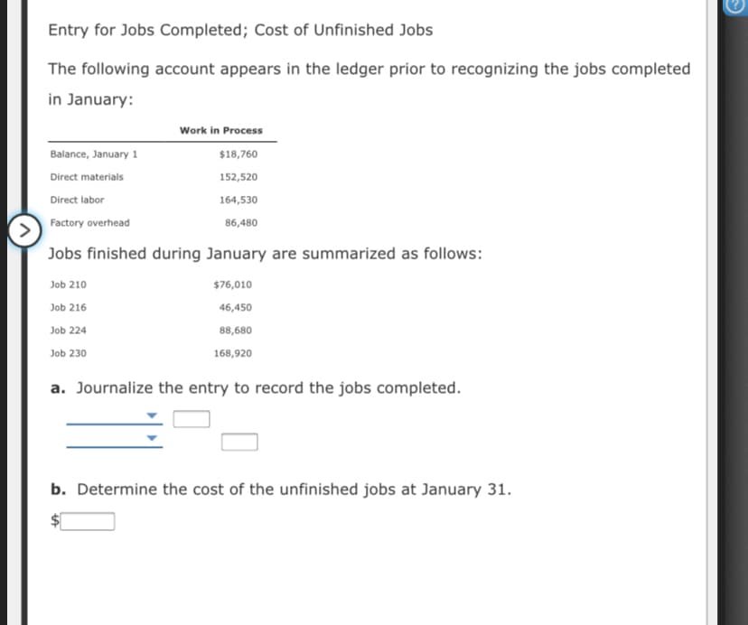Entry for Jobs Completed; Cost of Unfinished Jobs
The following account appears in the ledger prior to recognizing the jobs completed
in January:
Work in Process
Balance, January 1
$18,760
Direct materials
152,520
Direct labor
164,530
Factory overhead
86,480
Jobs finished during January are summarized as follows:
Job 210
$76,010
Job 216
46,450
Job 224
88,680
Job 230
168,920
a. Journalize the entry to record the jobs completed.
b. Determine the cost of the unfinished jobs at January 31.
