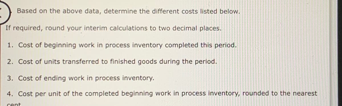 Based on the above data, determine the different costs listed below.
If required, round your interim calculations to two decimal places.
1. Cost of beginning work in process inventory completed this period.
2. Cost of units transferred to finished goods during the period.
3. Cost of ending work in process inventory.
4. Cost per unit of the completed beginning work in process inventory, rounded to the nearest
cent
