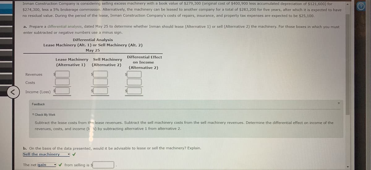 Inman Construction Company is considering selling excess machinery with a book value of $279,300 (original cost of $400,900 less accumulated depreciation of $121,600) for
$274,300, less a 5% brokerage commission. Alternatively, the machinery can be leased to another company for a total of $283,200 for five years, after which it is expected to have
no residual value. During the period of the lease, Inman Construction Company's costs of repairs, insurance, and property tax expenses are expected to be $25,100.
a. Prepare a differential analysis, dated May 25 to determine whether Inman should lease (Alternative 1) or sell (Alternative 2) the machinery. For those boxes in which you must
enter subtracted or negative numbers use a minus sign.
Differential Analysis
Lease Machinery (Alt. 1) or Sell Machinery (Alt. 2)
May 25
Differential Effect
Sell Machinery
(Alternative 2)
Lease Machinery
on Income
(Alternative 2)
(Alternative 1)
Revenues
Costs
Income (Loss)
Feedback
T Check My Work
Subtract the lease costs from the lease revenues. Subtract the sell machinery costs from the sell machinery revenues. Determine the differential effect on income of the
revenues, costs, and income (k s) by subtracting alternative 1 from alternative 2.
b. On the basis of the data presented, would it be advisable to lease or sell the machinery? Explain.
Sell the machinery
The net gain
- v from selling is $
