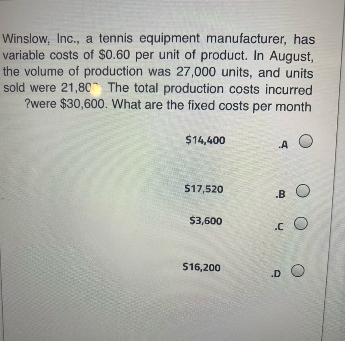 Winslow, Inc., a tennis equipment manufacturer, has
variable costs of $0.60 per unit of product. In August,
the volume of production was 27,000 units, and units
sold were 21,80 The total production costs incurred
?were $30,600. What are the fixed costs per month
$14,400
.A
$17,520
.B
$3,600
.C
$16,200
.D
