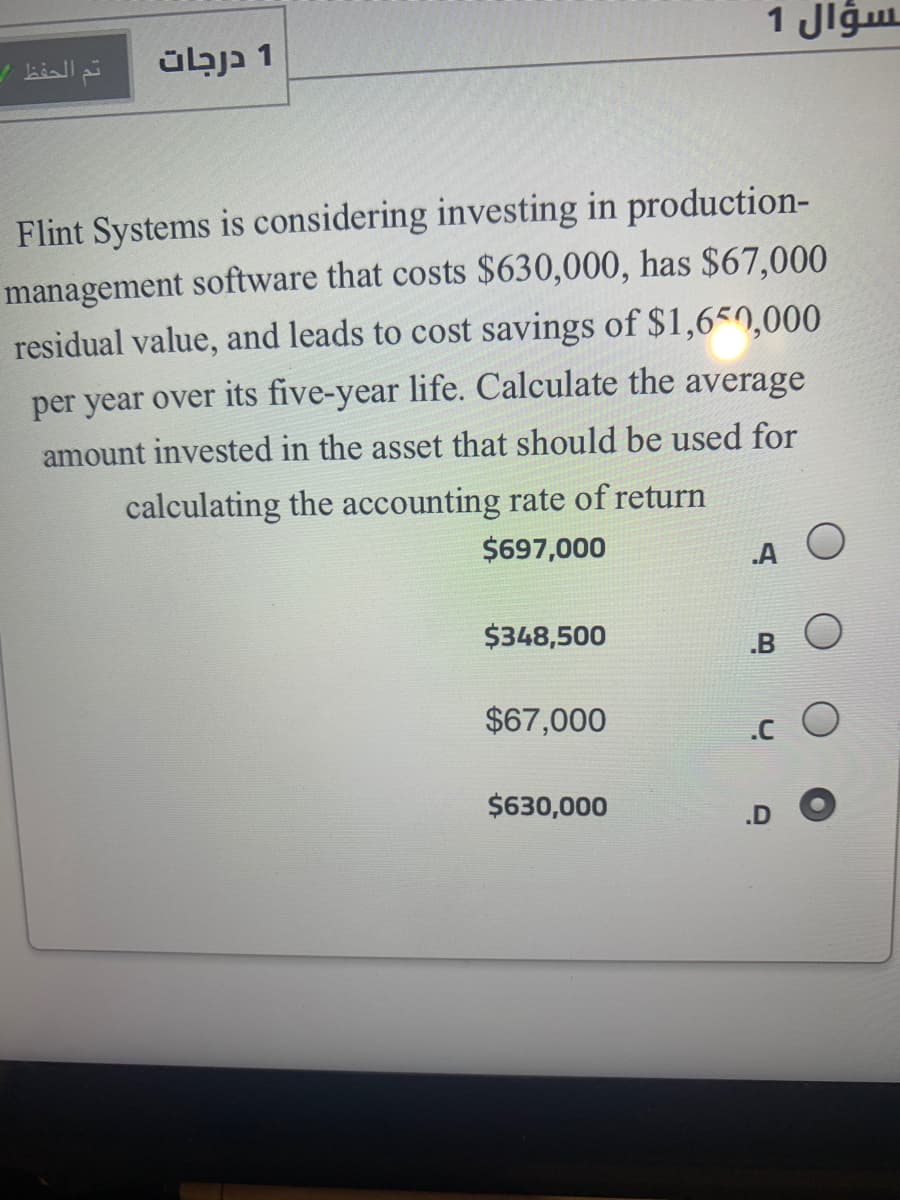 1 Jlgu
übja 1
Flint Systems is considering investing in production-
management software that costs $630,000, has $67,000
residual value, and leads to cost savings of $1,650,000
per year over its five-year life. Calculate the average
amount invested in the asset that should be used for
calculating the accounting rate of return
$697,000
.A
$348,500
.B O
$67,000
.c O
$630,000
.D
