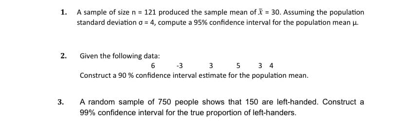 1. A sample of size n = 121 produced the sample mean of I = 30. Assuming the population
standard deviation o = 4, compute a 95% confidence interval for the population mean u.
2.
Given the following data:
6 -3 3 5 3 4
Construct a 90 % confidence interval estimate for the population mean.
A random sample of 750 people shows that 150 are left-handed. Construct a
99% confidence interval for the true proportion of left-handers.
3.
