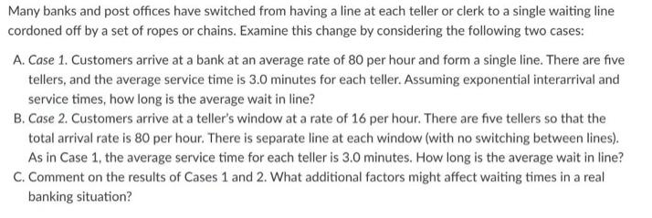 Many banks and post offices have switched from having a line at each teller or clerk to a single waiting line
cordoned off by a set of ropes or chains. Examine this change by considering the following two cases:
A. Case 1. Customers arrive at a bank at an average rate of 80 per hour and form a single line. There are five
tellers, and the average service time is 3.0 minutes for each teller. Assuming exponential interarrival and
service times, how long is the average wait in line?
B. Case 2. Customers arrive at a teller's window at a rate of 16 per hour. There are five tellers so that the
total arrival rate is 80 per hour. There is separate line at each window (with no switching between lines).
As in Case 1, the average service time for each teller is 3.0 minutes. How long is the average wait in line?
C. Comment on the results of Cases 1 and 2. What additional factors might affect waiting times in a real
banking situation?
