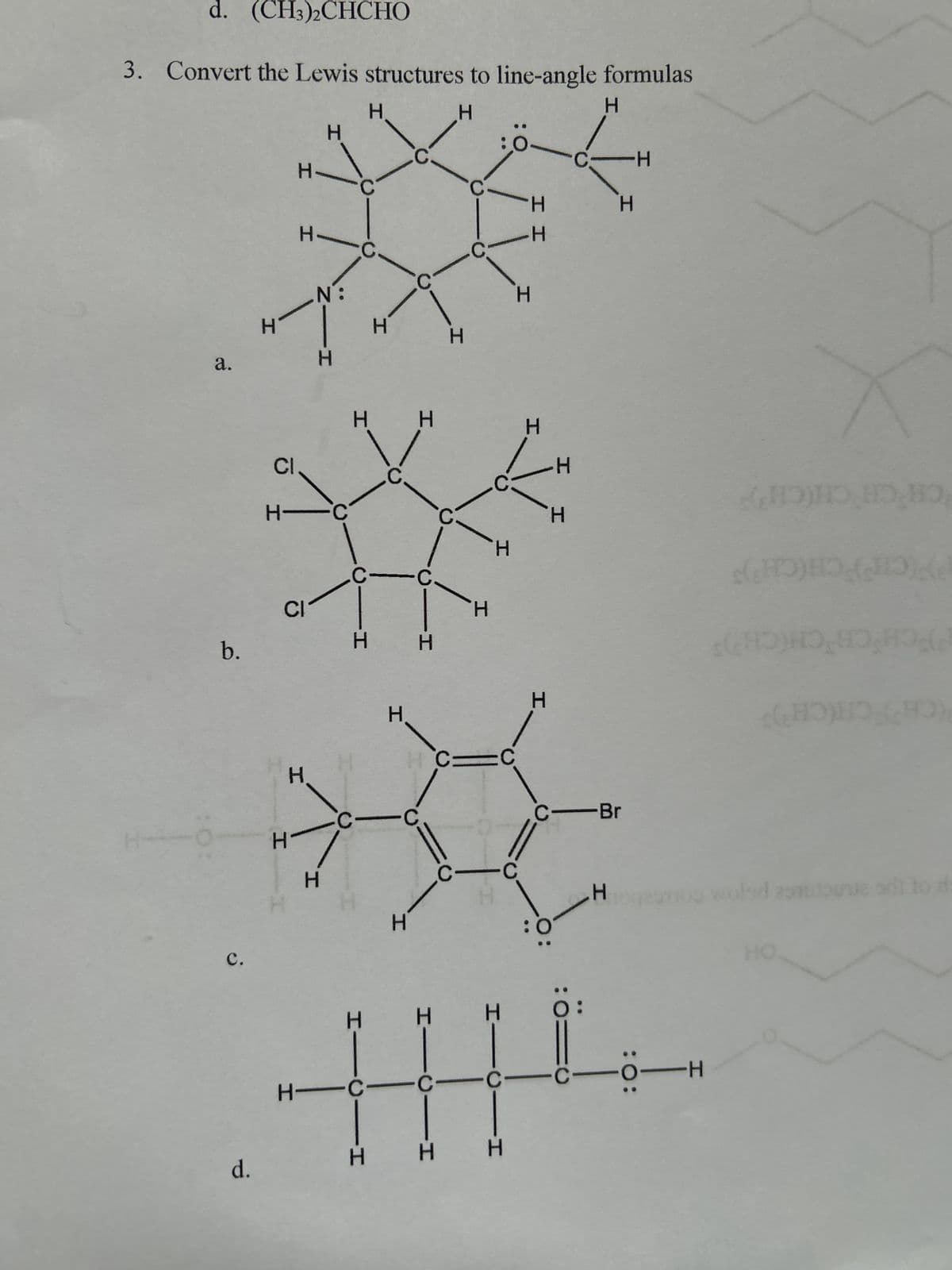 d.
H
H
H
C.
H
H
H
H'
wold zone ad to d
HO
HHH
0:
H
H
C=C
H
C-Br
b.
CI
C
H
C
H
H
H
H
-H
(CHCH(CH)
CH CH
CH(CH)
FCH C
PPICH CH(CH)S
CH'CH CH(CH)
CI
H H
C
H
H
a.
H
H
H
N:
H
H
H
C
H.
H H
O
C:
H
H
H
H
H
H
d. (CH3)2CHCHO
3. Convert the Lewis structures to line-angle formulas