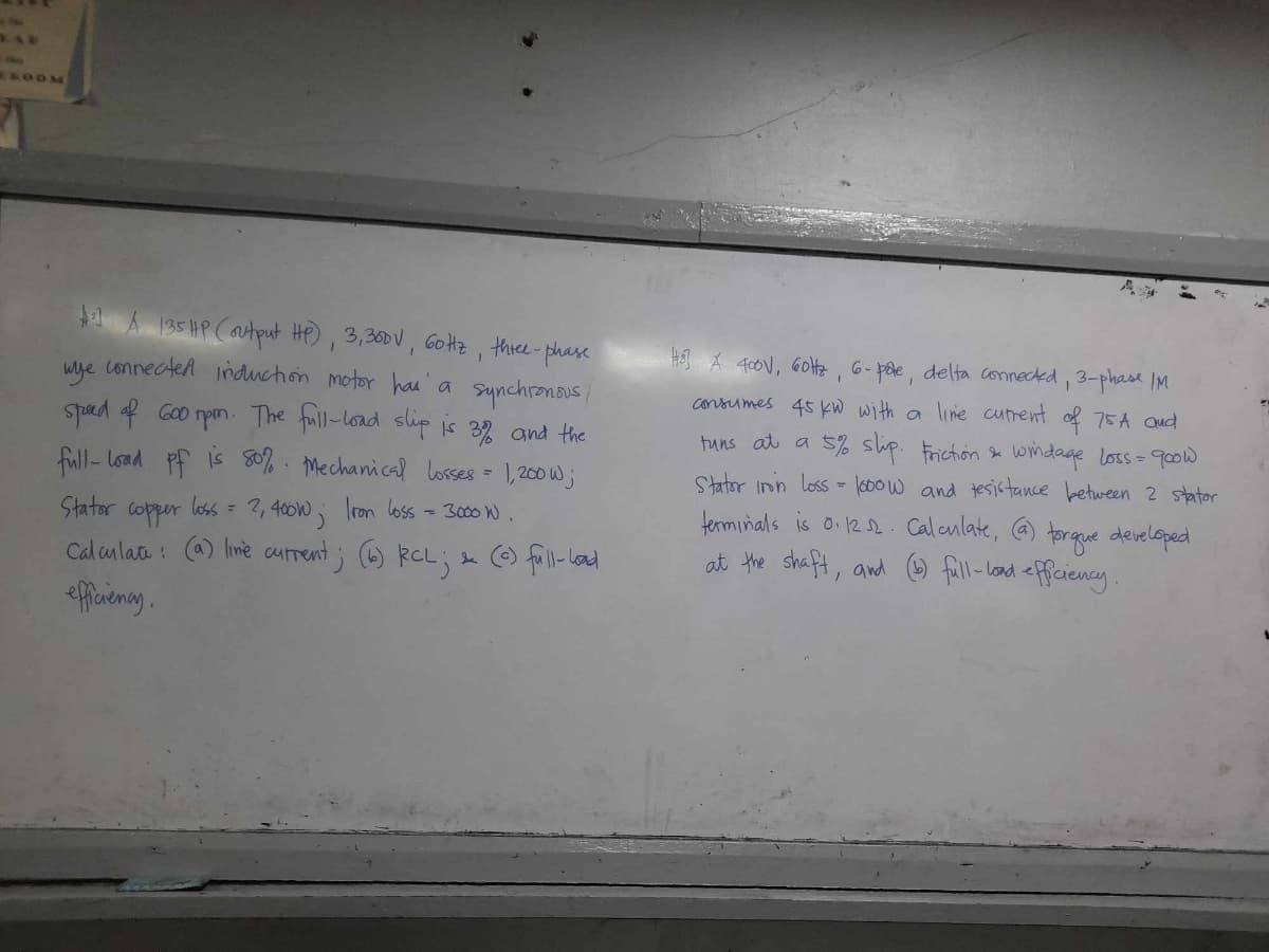 EAD
ROOM
135 HP (output HP), 3,300 V, 60Hz, three-phase
wye connected induction motor has a synchronous !
speed of 600 rpm. The full-load slip is 3% and the
full-load pf is 50%. Mechanical losses =
2, 400W; Iron loss = 3000 W
Stator copper loss =
1,200W;
Calculate: (a) line current; (6) RCL ; & (c) full-load
efficiency.
H] A 400V, 60Hz, 6- pote, delta connected, 3-phase IM
consumes 45 kW with a line current of 75A and
tuns at a 5% slip. Friction & windage loss = 900W
Stator iron loss = 1000W and tesistance between 2 stator
terminals is 0.12.2. Calculate, (a) torque developed
at the shaft, and (b) full-load efficiency.