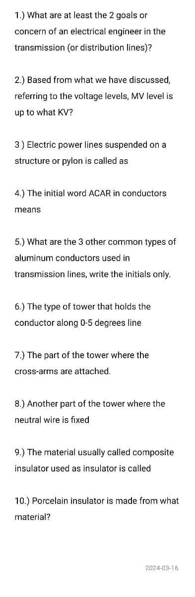 1.) What are at least the 2 goals or
concern of an electrical engineer in the
transmission (or distribution lines)?
2.) Based from what we have discussed,
referring to the voltage levels, MV level is
up to what KV?
3) Electric power lines suspended on a
structure or pylon is called as
4.) The initial word ACAR in conductors
means
5.) What are the 3 other common types of
aluminum conductors used in
transmission lines, write the initials only.
6.) The type of tower that holds the
conductor along 0-5 degrees line
7.) The part of the tower where the
cross-arms are attached.
8.) Another part of the tower where the
neutral wire is fixed
9.) The material usually called composite
insulator used as insulator is called
10.) Porcelain insulator is made from what
material?
2024-03-16