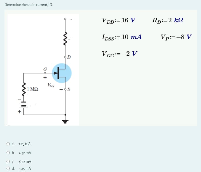 Determine the drain current, ID.
+
O a.
1.23 mA
O b. 4.32 mA
О с.
6.22 mA
O d. 5.25 mA
VGS
1 ΜΩ
S
D
VDD == 16 V
RD:=2 kn
IDSS=10 mA
VGG = -2 V
Vp:=-8 V