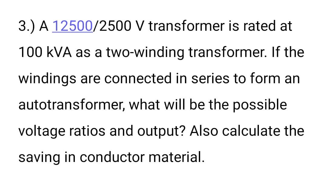 3.) A 12500/2500 V transformer is rated at
100 kVA as a two-winding transformer. If the
windings are connected in series to form an
autotransformer, what will be the possible
voltage ratios and output? Also calculate the
saving in conductor material.