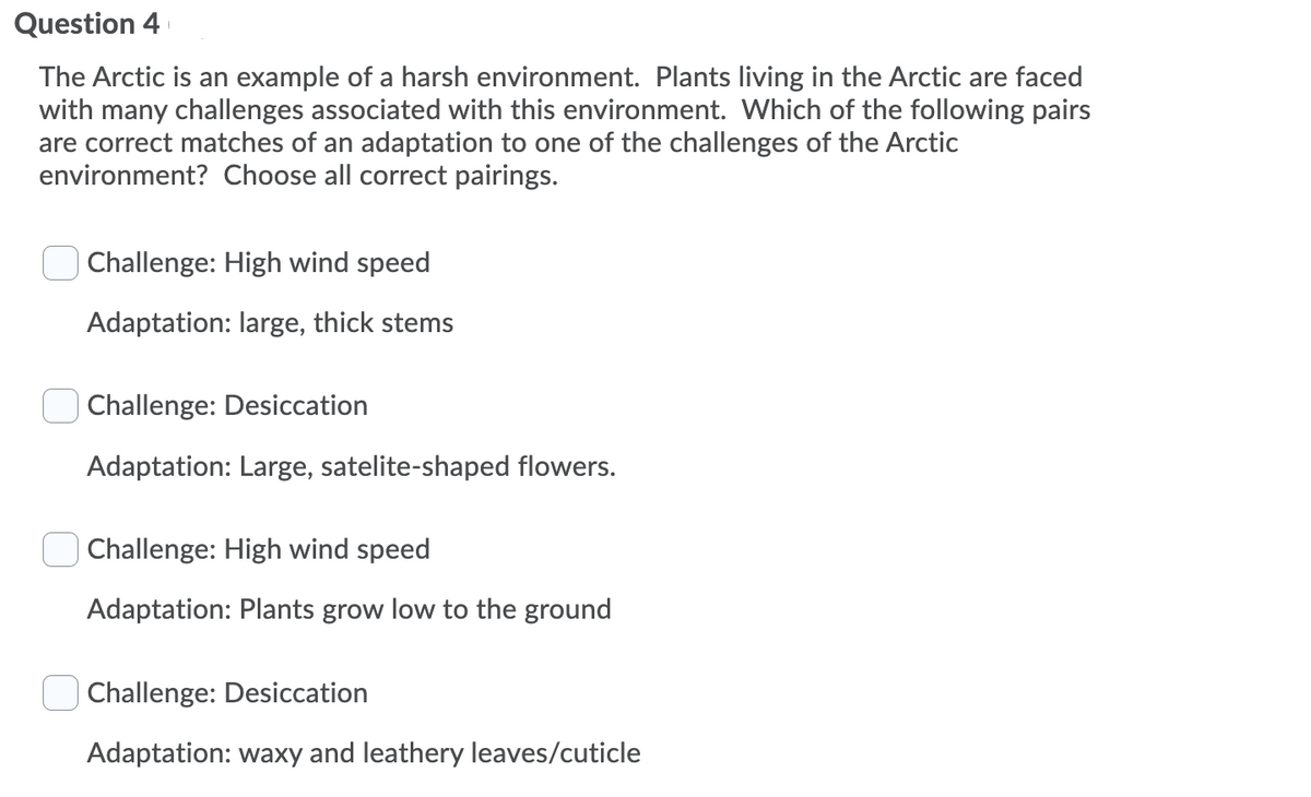 Question 4
The Arctic is an example of a harsh environment. Plants living in the Arctic are faced
with many challenges associated with this environment. Which of the following pairs
are correct matches of an adaptation to one of the challenges of the Arctic
environment? Choose all correct pairings.
Challenge: High wind speed
Adaptation: large, thick stems
Challenge: Desiccation
Adaptation: Large, satelite-shaped flowers.
Challenge: High wind speed
Adaptation: Plants grow low to the ground
Challenge: Desiccation
Adaptation: waxy and leathery leaves/cuticle
