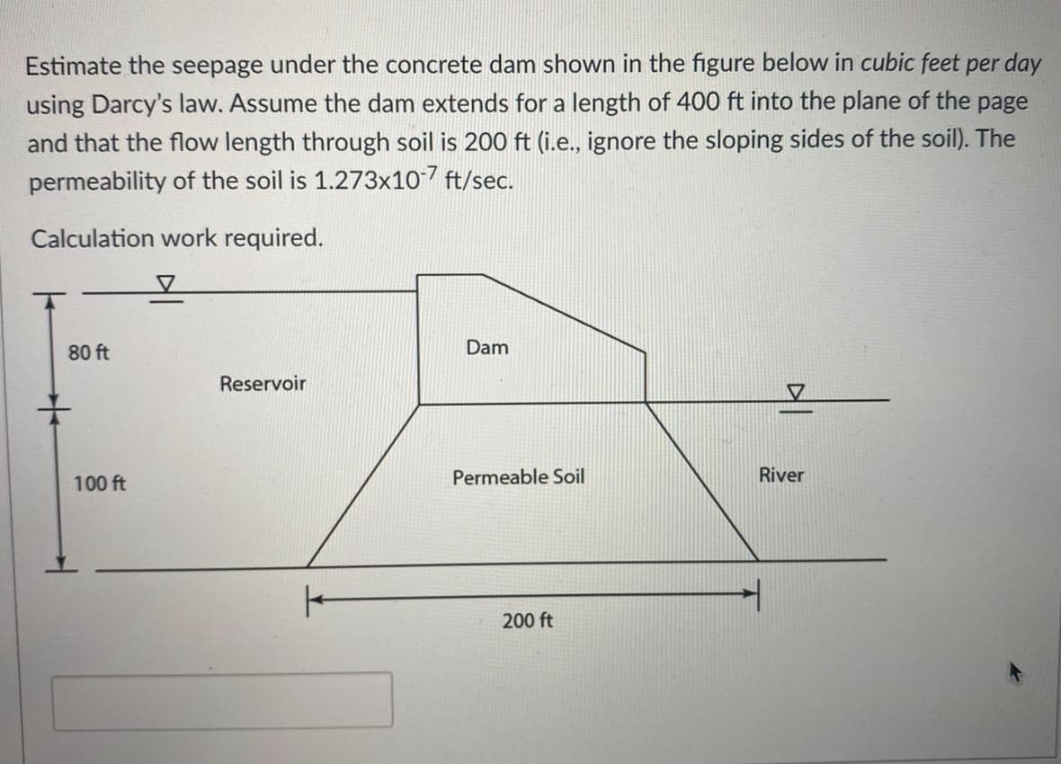 Estimate the seepage under the concrete dam shown in the figure below in cubic feet per day
using Darcy's law. Assume the dam extends for a length of 400 ft into the plane of the page
and that the flow length through soil is 200 ft (i.e., ignore the sloping sides of the soil). The
permeability of the soil is 1.273x107 ft/sec.
Calculation work required.
80 ft
Dam
Reservoir
100 ft
Permeable Soil
River
200 ft
