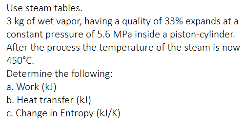 Use steam tables.
3 kg of wet vapor, having a quality of 33% expands at a
constant pressure of 5.6 MPa inside a piston-cylinder.
After the process the temperature of the steam is now
450°C.
Determine the following:
a. Work (kJ)
b. Heat transfer (kJ)
c. Change in Entropy (kJ/K)
