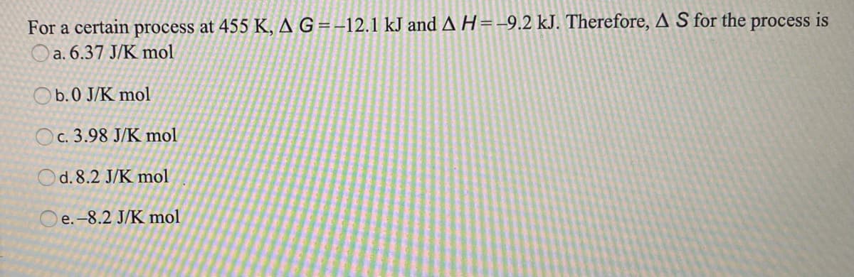 For a certain process at 455 K, A G=-12.1 kJ and A H=-9.2 kJ. Therefore, A S for the
Oa. 6.37 J/K mol
process is
Ob.0 J/K mol
Oc. 3.98 J/K mol
d. 8.2 J/K mol
O e.-8.2 J/K mol
