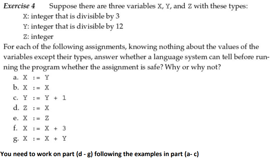 Exercise 4 Suppose there are three variables X, Y, and Z with these types:
X: integer that is divisible by 3
Y: integer that is divisible by 12
Z: integer
For each of the following assignments, knowing nothing about the values of the
variables except their types, answer whether a language system can tell before run-
ning the program whether the assignment is safe? Why or why not?
a. X = Y
b. X = X
c. Y := y + 1
d. Z
: = X
e. X : = Z
f. X = X + 3
g. X = X + Y
You need to work on part (d - g) following the examples in part (a- c)
