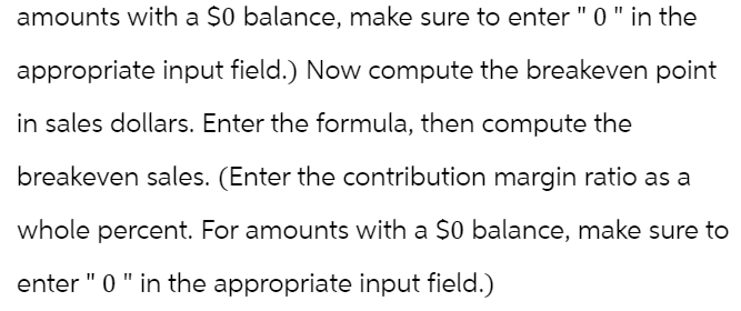 amounts with a $0 balance, make sure to enter " 0 " in the
appropriate input field.) Now compute the breakeven point
in sales dollars. Enter the formula, then compute the
breakeven sales. (Enter the contribution margin ratio as a
whole percent. For amounts with a $0 balance, make sure to
enter " 0 " in the appropriate input field.)