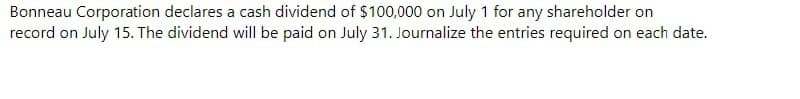 Bonneau Corporation declares a cash dividend of $100,000 on July 1 for any shareholder on
record on July 15. The dividend will be paid on July 31. Journalize the entries required on each date.
