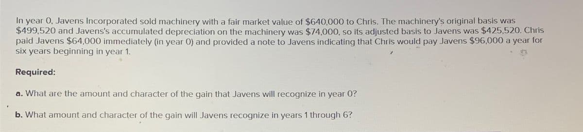 In year 0, Javens Incorporated sold machinery with a fair market value of $640,000 to Chris. The machinery's original basis was
$499,520 and Javens's accumulated depreciation on the machinery was $74,000, so its adjusted basis to Javens was $425,520. Chris
paid Javens $64,000 immediately (in year 0) and provided a note to Javens indicating that Chris would pay Javens $96,000 a year for
six years beginning in year 1.
Required:
a. What are the amount and character of the gain that Javens will recognize in
year
0?
b. What amount and character of the gain will Javens recognize in years 1 through 6?