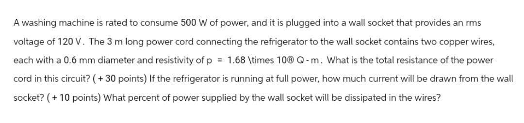 A washing machine is rated to consume 500 W of power, and it is plugged into a wall socket that provides an rms
voltage of 120 V. The 3 m long power cord connecting the refrigerator to the wall socket contains two copper wires,
each with a 0.6 mm diameter and resistivity of p = 1.68 \times 10Ⓡ Q-m. What is the total resistance of the power
cord in this circuit? (+ 30 points) If the refrigerator is running at full power, how much current will be drawn from the wall
socket? (+10 points) What percent of power supplied by the wall socket will be dissipated in the wires?