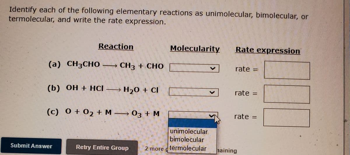 Identify each of the following elementary reactions as unimolecular, bimolecular, or
termolecular, and write the rate expression.
Reaction
Molecularity
Rate expression
(a) CH3CHO
CH3 + CHO
rate =
(b) Он + НСІ — н,о +
H20 + CI
rate
(c) 0 + 02 + M 03 + M
rate =
%3D
unimolecular
bimolecular
Submit Answer
Retry Entire Group
2 more g termolecular
haining
